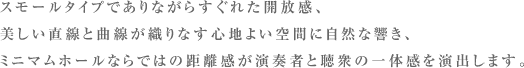 スモールタイプでありながらすぐれた開放感、美しい直線と曲線が織りなす心地よい空間に自然な響き、ミニマムホールならではの距離感が演奏者と聴衆の一体感を演出します。